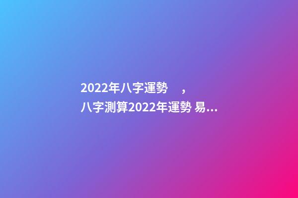 2022年八字運勢，八字測算2022年運勢 易經高人預測2022，周易八字測2022年運勢-第1張-觀點-玄機派